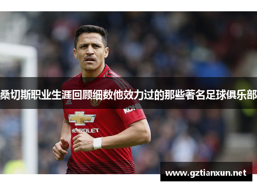 桑切斯职业生涯回顾细数他效力过的那些著名足球俱乐部