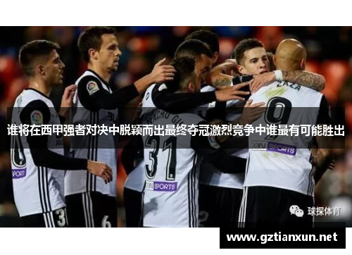 谁将在西甲强者对决中脱颖而出最终夺冠激烈竞争中谁最有可能胜出